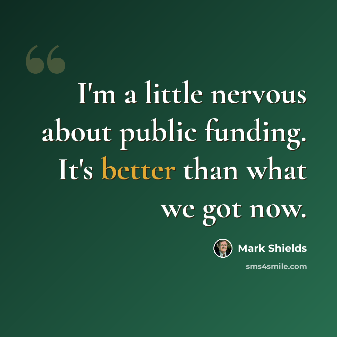 “I'm a little nervous about public funding. It's better than what we got now.” quote by Mark Shields