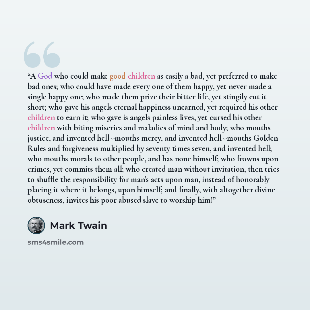 “A God who could make good children as easily a bad, yet preferred to make bad ones; who could have made every one of them happy, yet never made a single happy one; who made them prize their bitter life, yet stingily cut it short; who gave his angels eternal happiness unearned, yet required his…” quote by Mark Twain