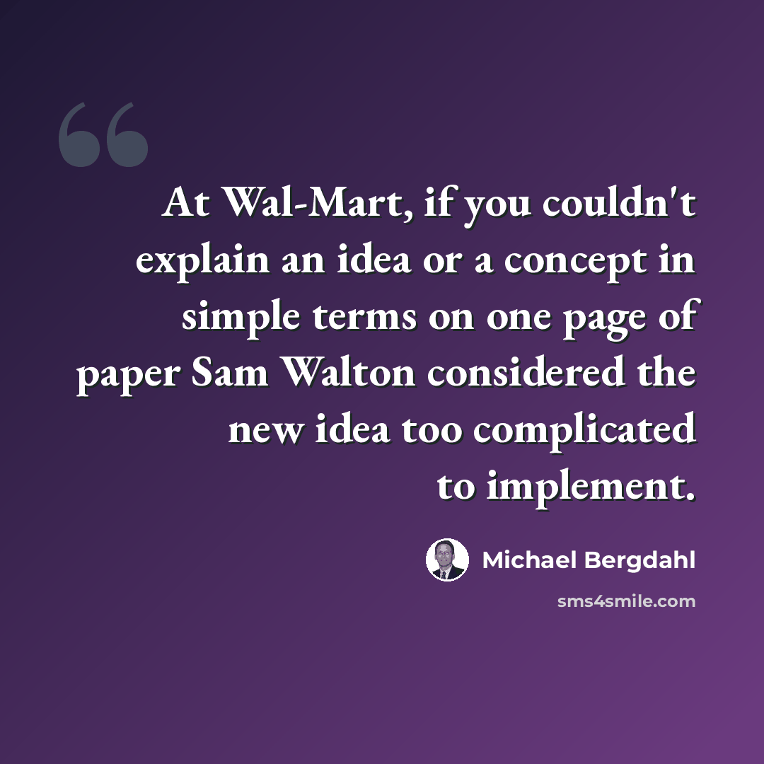 “At Wal-Mart, if you couldn't explain an idea or a concept in simple terms on one page of paper Sam Walton considered the new idea too complicated to implement.” quote by Michael Bergdahl