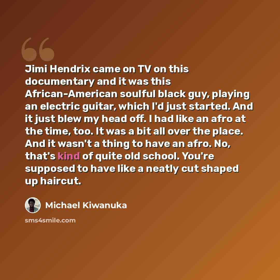 “Jimi Hendrix came on TV on this documentary and it was this African-American soulful black guy, playing an electric guitar, which I'd just started. And it just blew my head off. I had like an afro at the time, too. It was a bit all over the place. And it wasn't a thing to have an afro. No, that's…” quote by Michael Kiwanuka