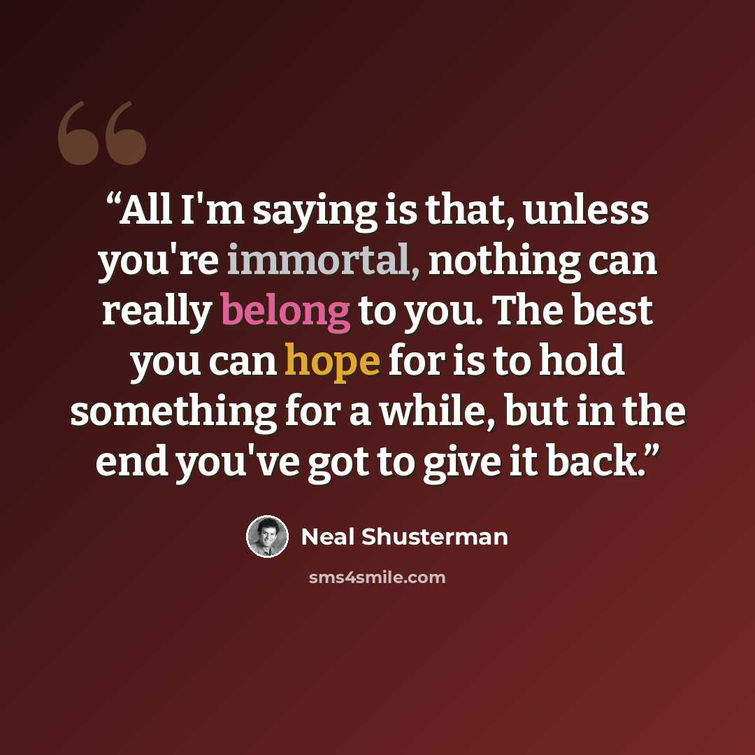“All I'm saying is that, unless you're immortal, nothing can really belong to you. The best you can hope for is to hold something for a while, but in the end you've got to give it back.” quote by Neal Shusterman