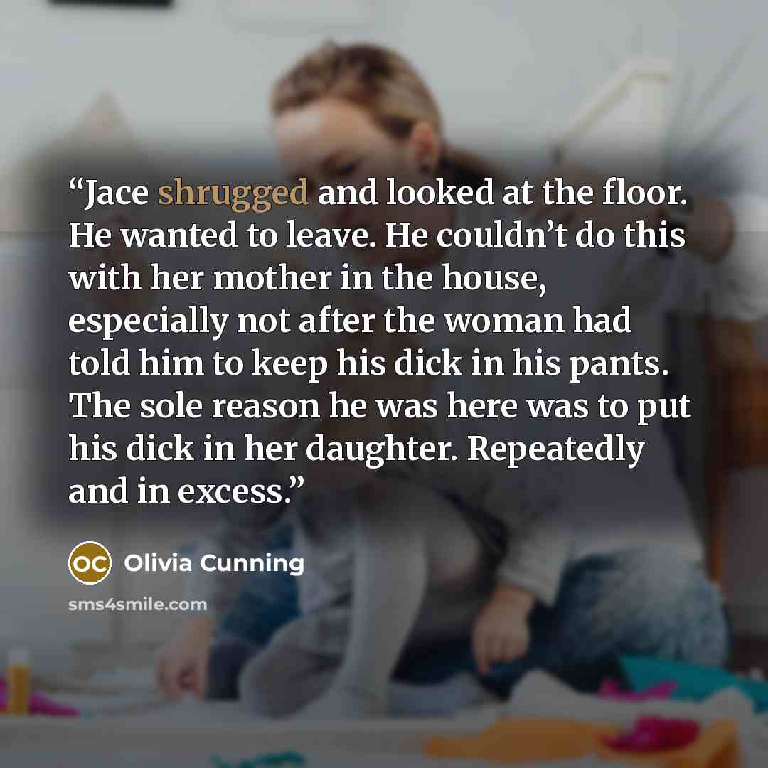 “Jace shrugged and looked at the floor. He wanted to leave. He couldn’t do this with her mother in the house, especially not after the woman had told him to keep his dick in his pants. The sole reason he was here was to put his dick in her daughter. Repeatedly and in excess.” quote by Olivia Cunning
