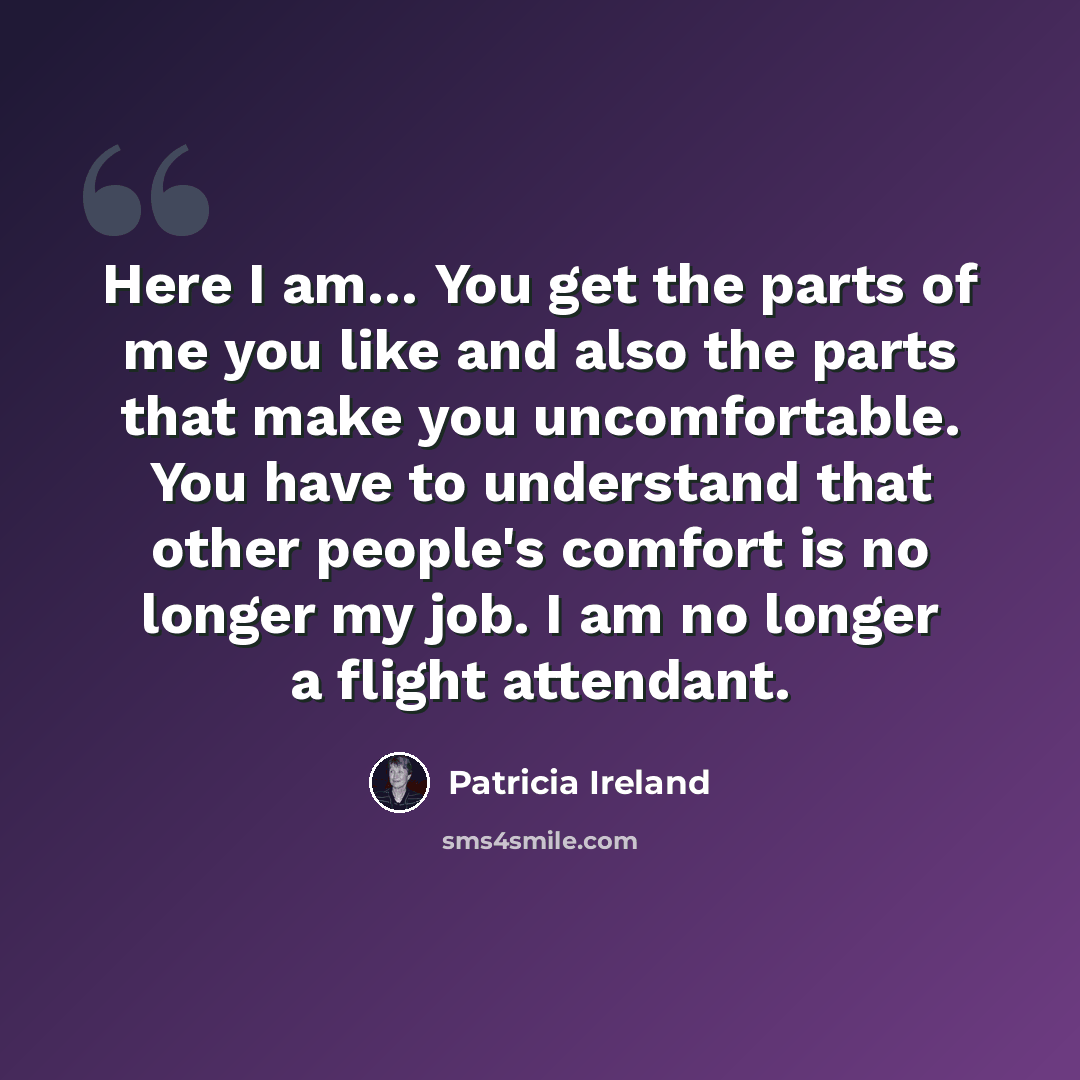 “Here I am… You get the parts of me you like and also the parts that make you uncomfortable. You have to understand that other people's comfort is no longer my job. I am no longer a flight attendant.” quote by Patricia Ireland