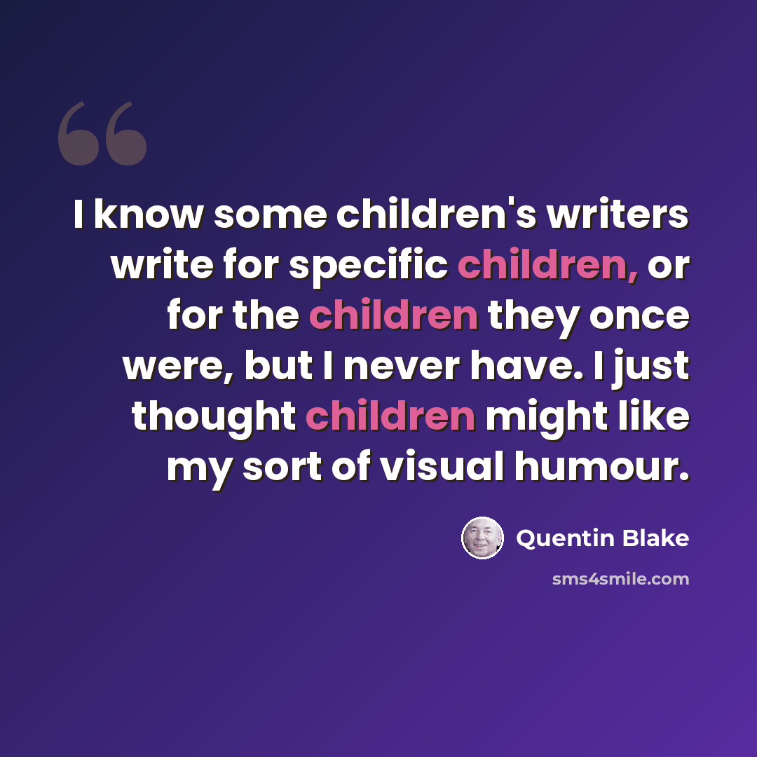 “I know some children's writers write for specific children, or for the children they once were, but I never have. I just thought children might like my sort of visual humour.” quote by Quentin Blake
