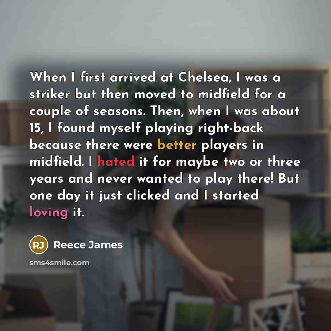 “When I first arrived at Chelsea, I was a striker but then moved to midfield for a couple of seasons. Then, when I was about 15, I found myself playing right-back because there were better players in midfield. I hated it for maybe two or three years and never wanted to play there! But one day it…” quote by Reece James