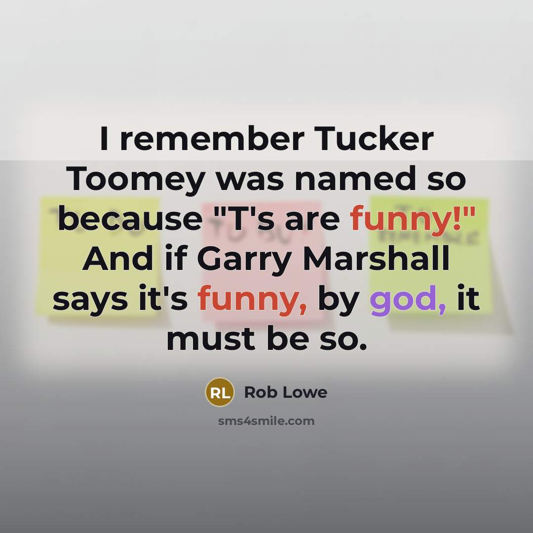 “I remember Tucker Toomey was named so because "T's are funny!" And if Garry Marshall says it's funny, by god, it must be so.” quote by Rob Lowe