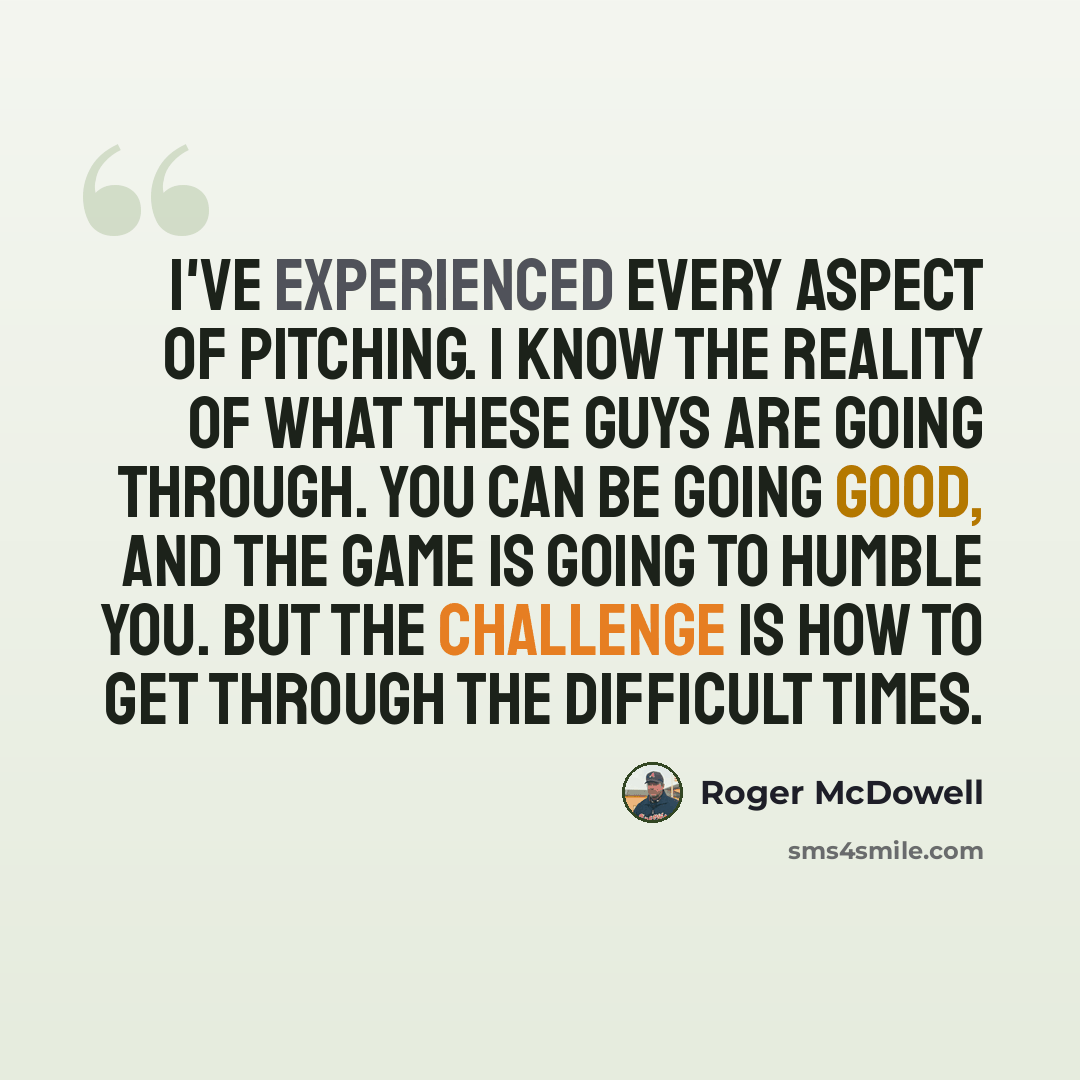 “I've experienced every aspect of pitching. I know the reality of what these guys are going through. You can be going good, and the game is going to humble you. But the challenge is how to get through the difficult times.” quote by Roger McDowell
