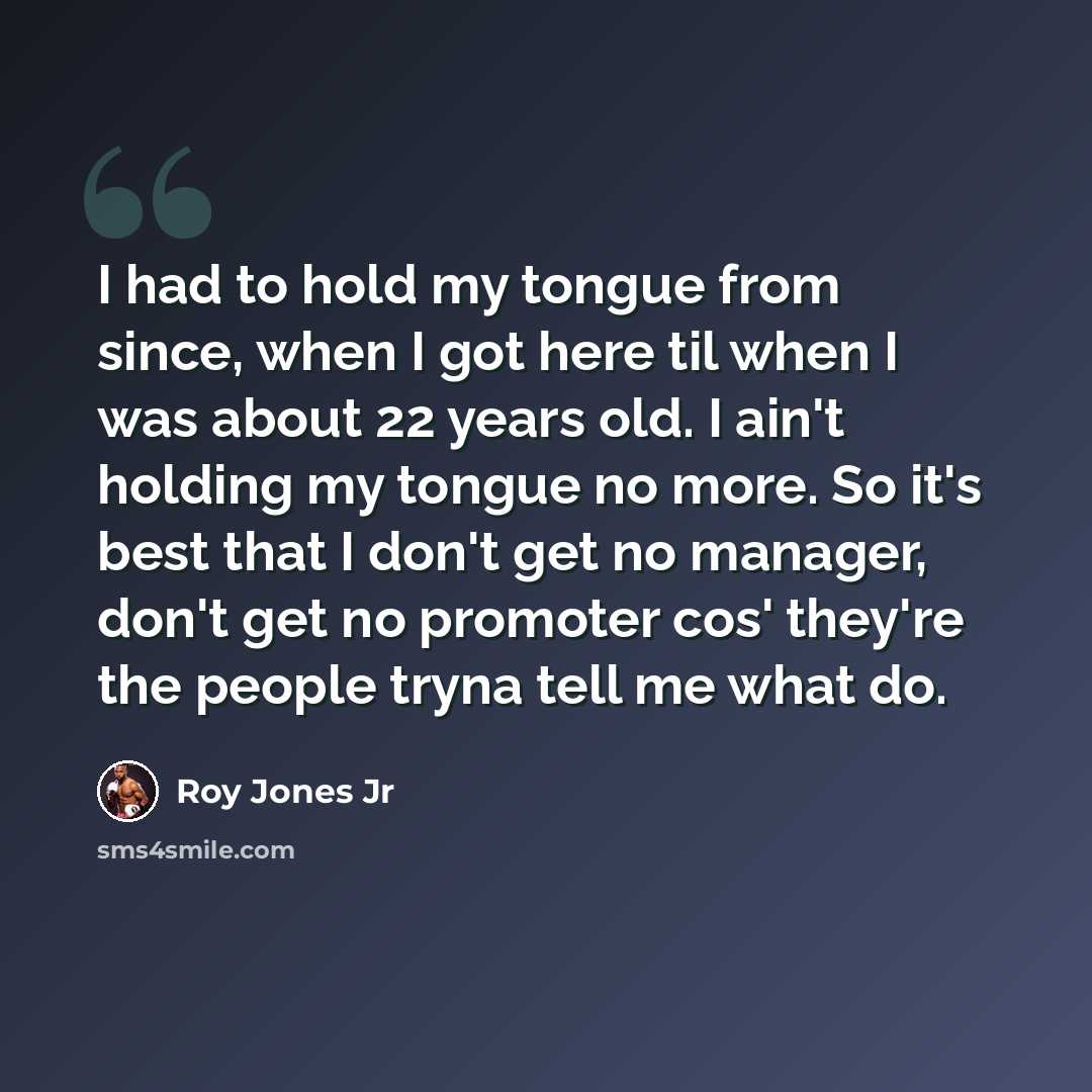 “I had to hold my tongue from since, when I got here til when I was about 22 years old. I ain't holding my tongue no more. So it's best that I don't get no manager, don't get no promoter cos' they're the people tryna tell me what do.” quote by Roy Jones Jr