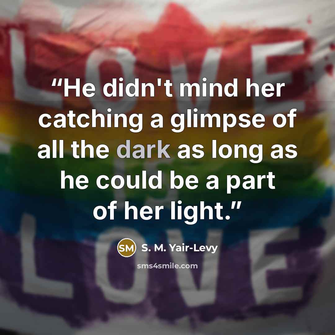 “He didn't mind her catching a glimpse of all the dark as long as he could be a part of her light.” quote by S. M. Yair-Levy