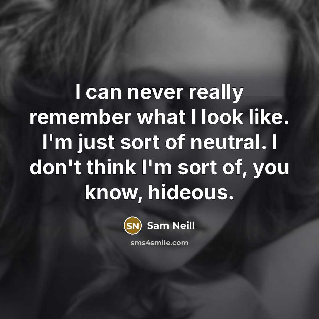 “I can never really remember what I look like. I'm just sort of neutral. I don't think I'm sort of, you know, hideous.” quote by Sam Neill