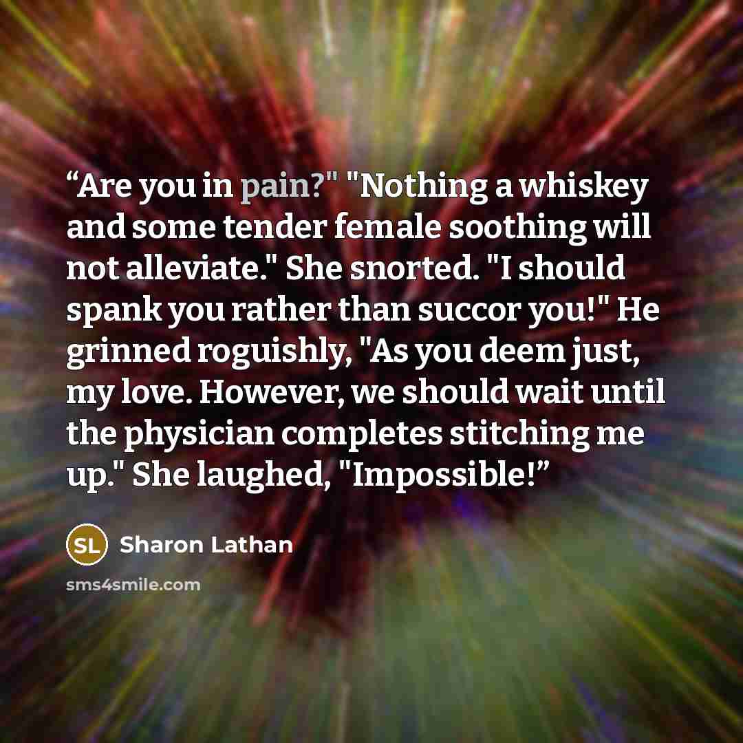 “Are you in pain?" "Nothing a whiskey and some tender female soothing will not alleviate." She snorted. "I should spank you rather than succor you!" He grinned roguishly, "As you deem just, my love. However, we should wait until the physician completes stitching me up." She laughed, "Impossible!” quote by Sharon Lathan