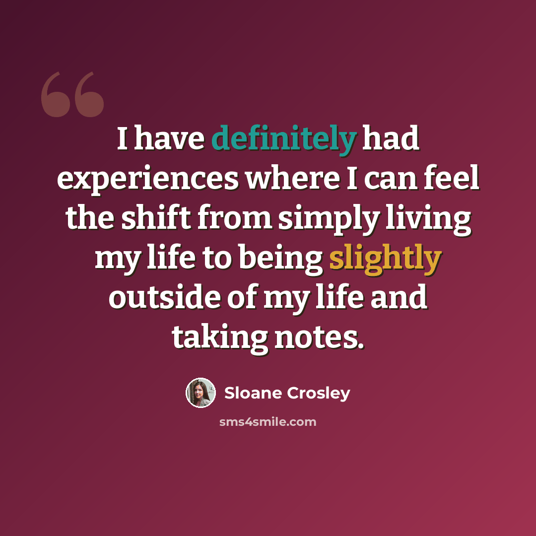 “I have definitely had experiences where I can feel the shift from simply living my life to being slightly outside of my life and taking notes.” quote by Sloane Crosley