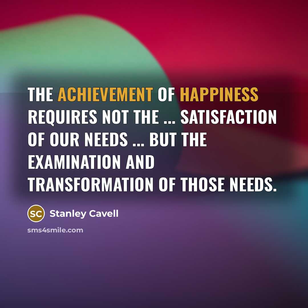 “The achievement of happiness requires not the ... satisfaction of our needs ... but the examination and transformation of those needs.” quote by Stanley Cavell