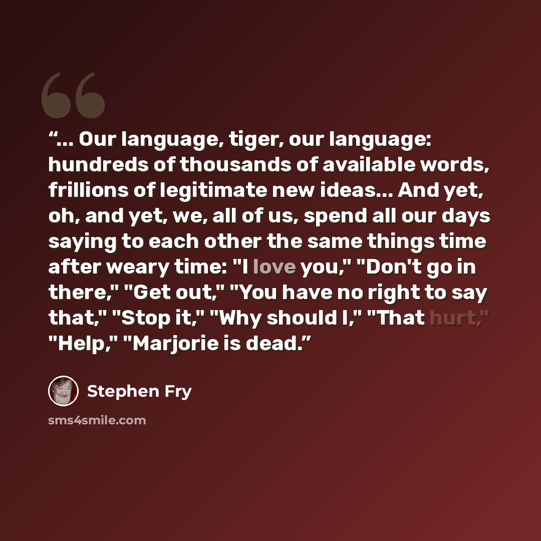 “... Our language, tiger, our language: hundreds of thousands of available words, frillions of legitimate new ideas... And yet, oh, and yet, we, all of us, spend all our days saying to each other the same things time after weary time: "I love you," "Don't go in there," "Get out," "You have no right…” quote by Stephen Fry