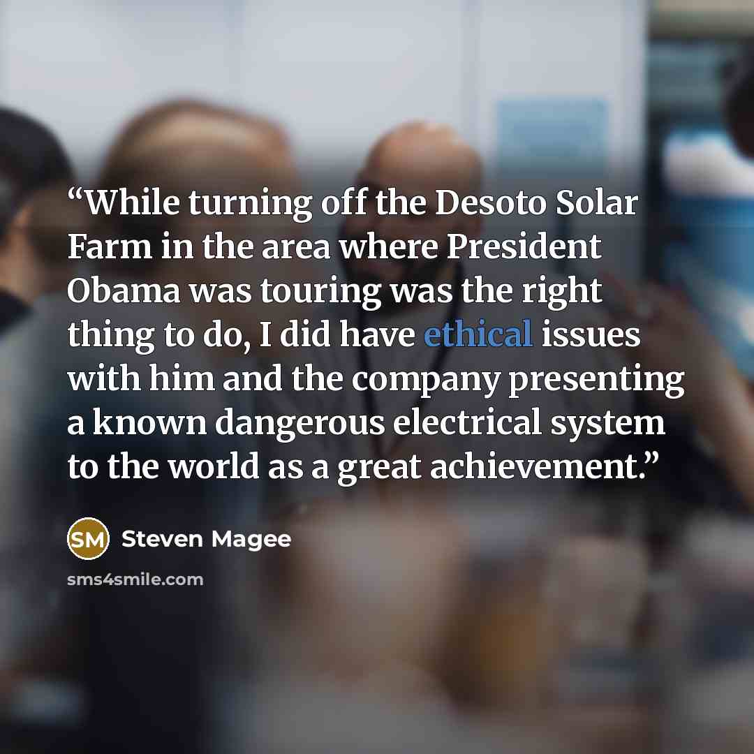 “While turning off the Desoto Solar Farm in the area where President Obama was touring was the right thing to do, I did have ethical issues with him and the company presenting a known dangerous electrical system to the world as a great achievement.” quote by Steven Magee
