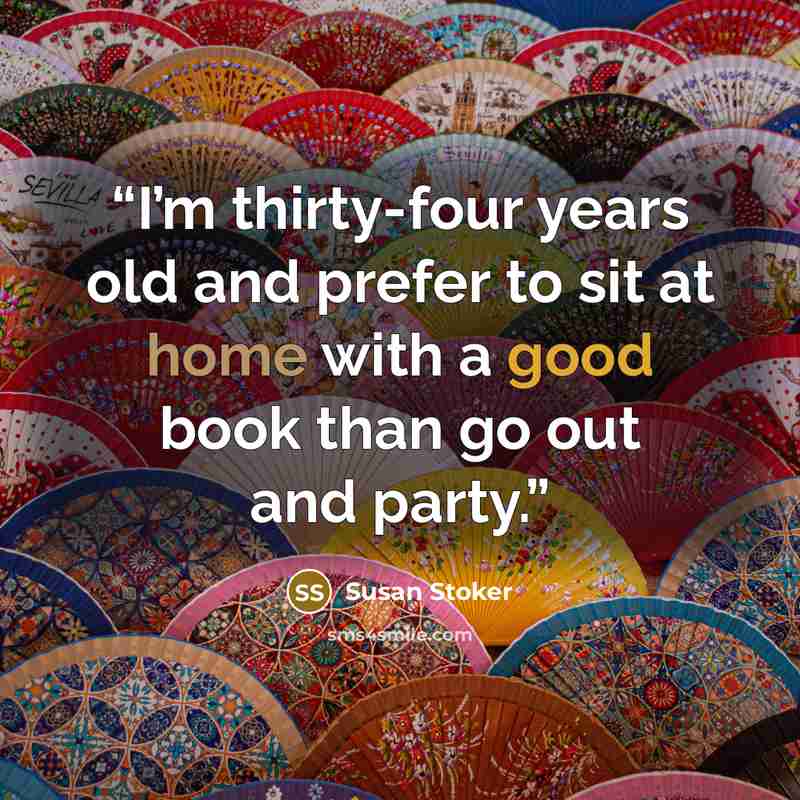 “I’m thirty-four years old and prefer to sit at home with a good book than go out and party.” quote by Susan Stoker