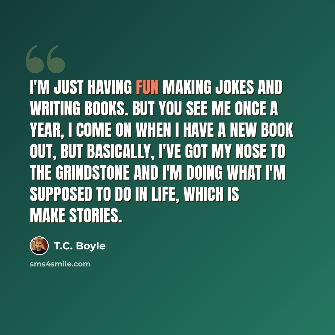 “I'm just having fun making jokes and writing books. But you see me once a year, I come on when I have a new book out, but basically, I've got my nose to the grindstone and I'm doing what I'm supposed to do in life, which is make stories.” quote by T.C. Boyle
