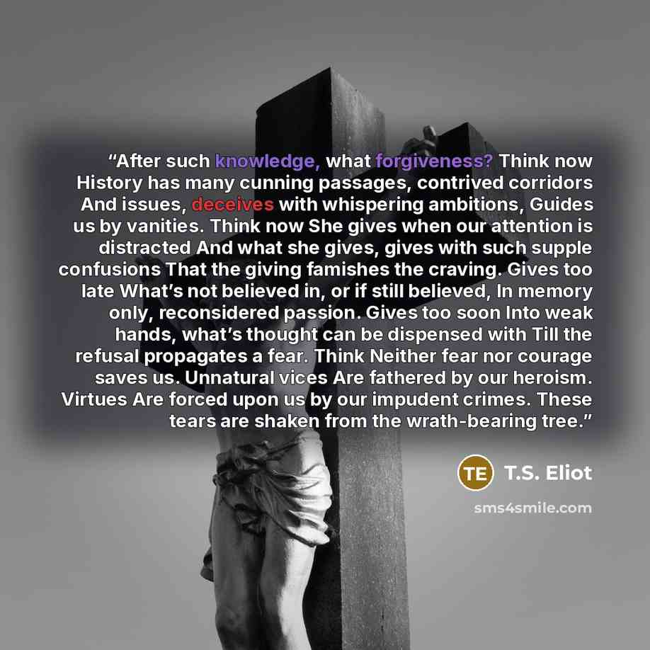 “After such knowledge, what forgiveness? Think now History has many cunning passages, contrived corridors And issues, deceives with whispering ambitions, Guides us by vanities. Think now She gives when our attention is distracted And what she gives, gives with such supple confusions That the giving…” quote by T.S. Eliot