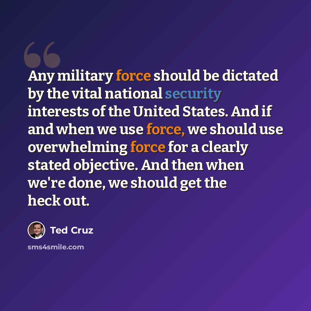 “Any military force should be dictated by the vital national security interests of the United States. And if and when we use force, we should use overwhelming force for a clearly stated objective. And then when we're done, we should get the heck out.” quote by Ted Cruz