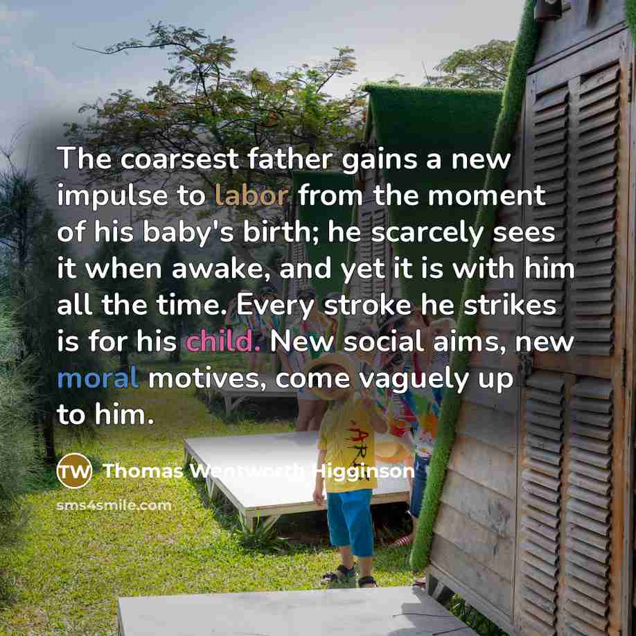 “The coarsest father gains a new impulse to labor from the moment of his baby's birth; he scarcely sees it when awake, and yet it is with him all the time. Every stroke he strikes is for his child. New social aims, new moral motives, come vaguely up to him.” quote by Thomas Wentworth Higginson