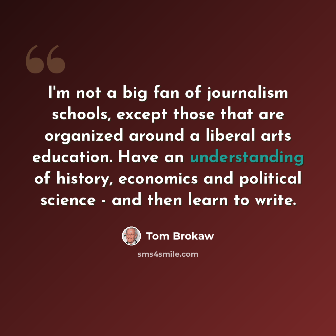 “I'm not a big fan of journalism schools, except those that are organized around a liberal arts education. Have an understanding of history, economics and political science - and then learn to write.” quote by Tom Brokaw