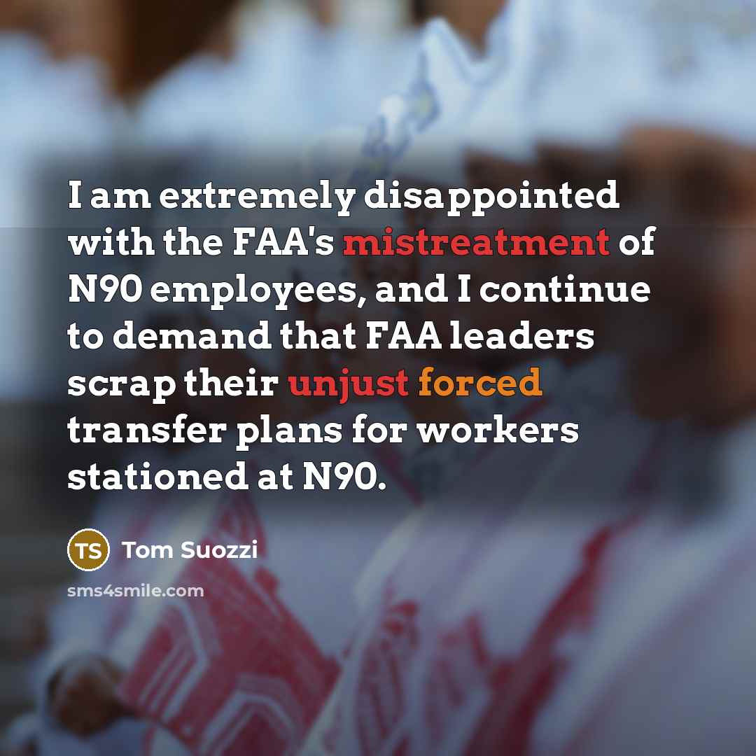 “I am extremely disappointed with the FAA's mistreatment of N90 employees, and I continue to demand that FAA leaders scrap their unjust forced transfer plans for workers stationed at N90.” quote by Tom Suozzi