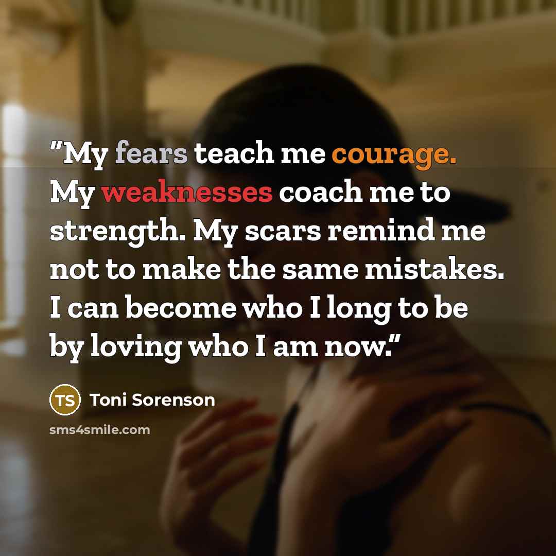 “My fears teach me courage. My weaknesses coach me to strength. My scars remind me not to make the same mistakes. I can become who I long to be by loving who I am now.” quote by Toni Sorenson