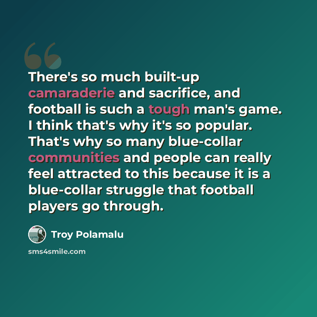 “There's so much built-up camaraderie and sacrifice, and football is such a tough man's game. I think that's why it's so popular. That's why so many blue-collar communities and people can really feel attracted to this because it is a blue-collar struggle that football players go through.” quote by Troy Polamalu