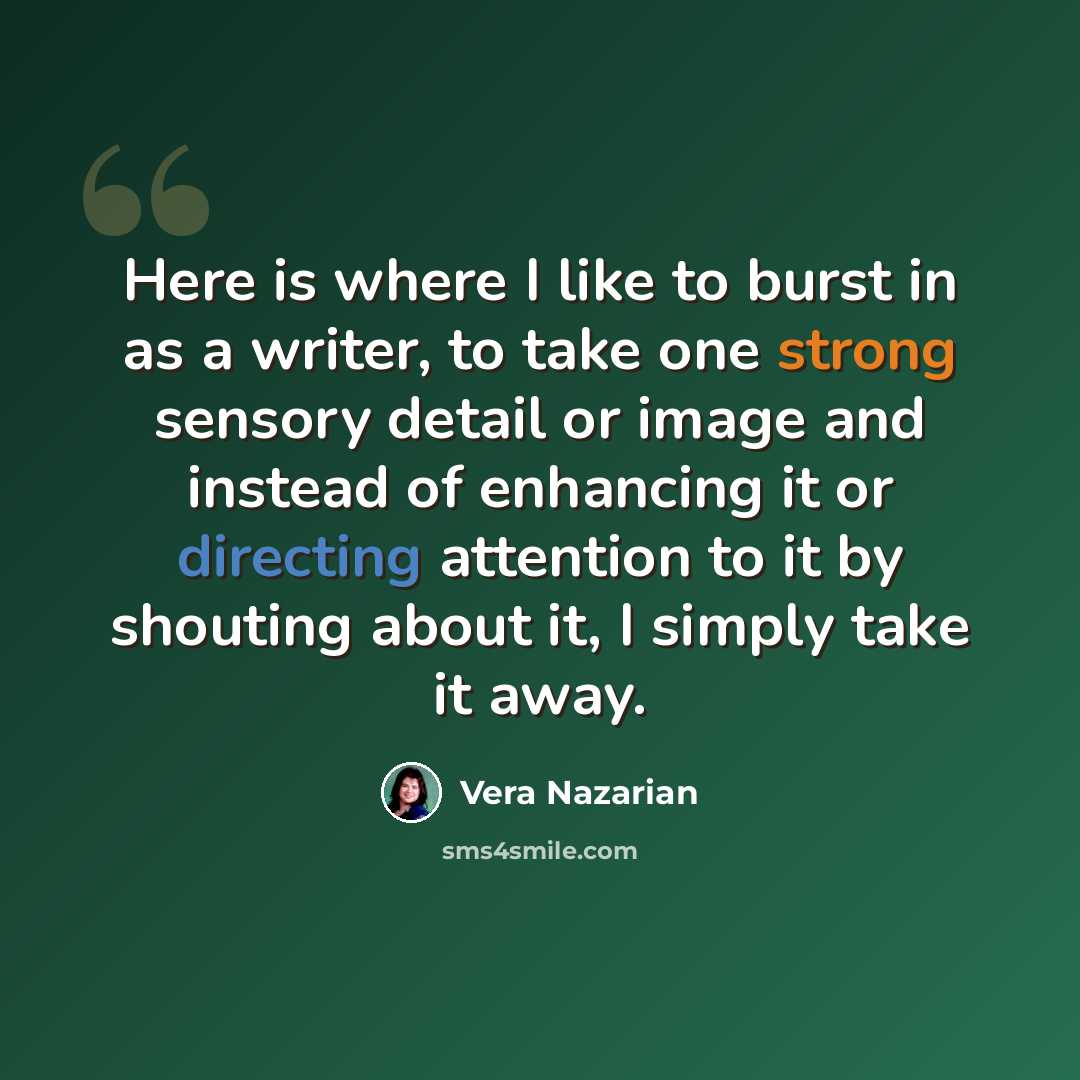 “Here is where I like to burst in as a writer, to take one strong sensory detail or image and instead of enhancing it or directing attention to it by shouting about it, I simply take it away.” quote by Vera Nazarian