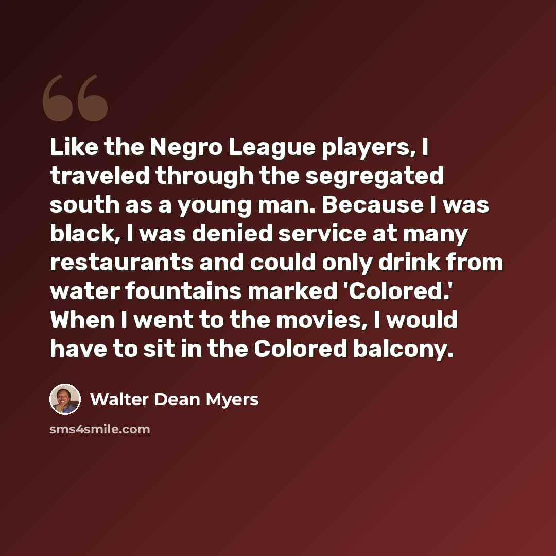 “Like the Negro League players, I traveled through the segregated south as a young man. Because I was black, I was denied service at many restaurants and could only drink from water fountains marked 'Colored.' When I went to the movies, I would have to sit in the Colored balcony.” quote by Walter Dean Myers