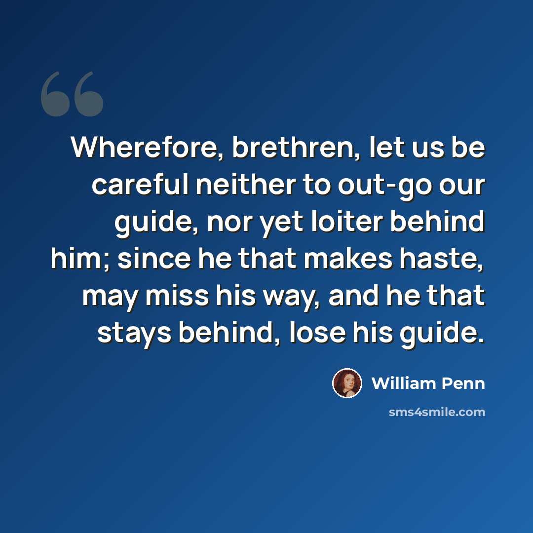 “Wherefore, brethren, let us be careful neither to out-go our guide, nor yet loiter behind him; since he that makes haste, may miss his way, and he that stays behind, lose his guide.” quote by William Penn