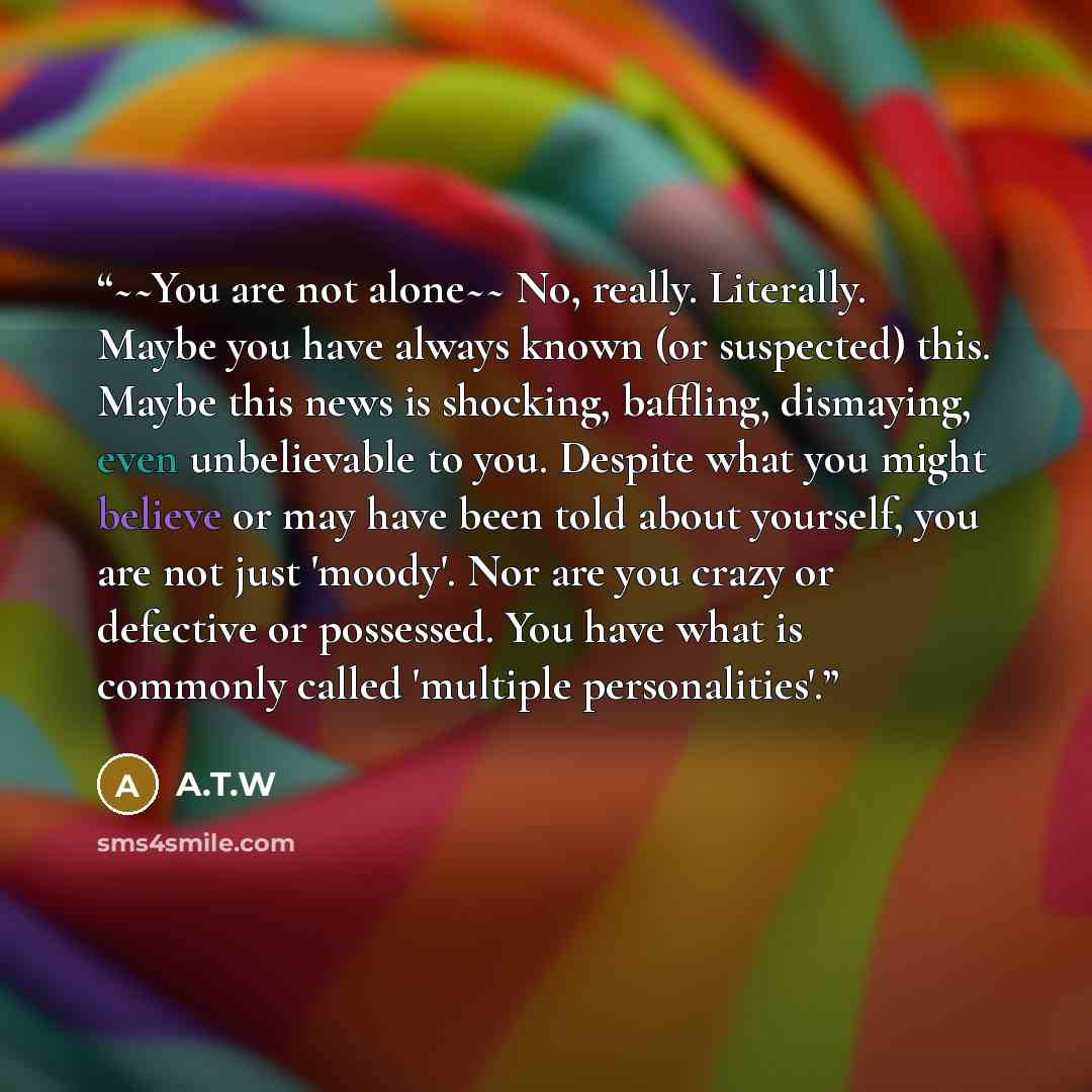 “~~You are not alone~~ No, really. Literally. Maybe you have always known (or suspected) this. Maybe this news is shocking, baffling, dismaying, even unbelievable to you. Despite what you might believe or may have been told about yourself, you are not just 'moody'. Nor are you crazy or defective or…” quote by A.T.W