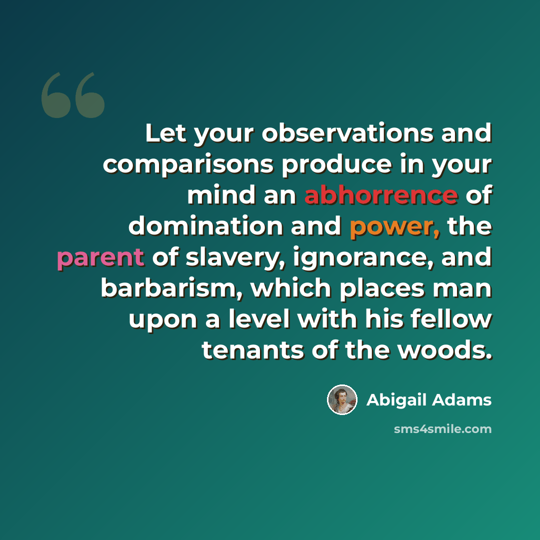 “Let your observations and comparisons produce in your mind an abhorrence of domination and power, the parent of slavery, ignorance, and barbarism, which places man upon a level with his fellow tenants of the woods.” quote by Abigail Adams