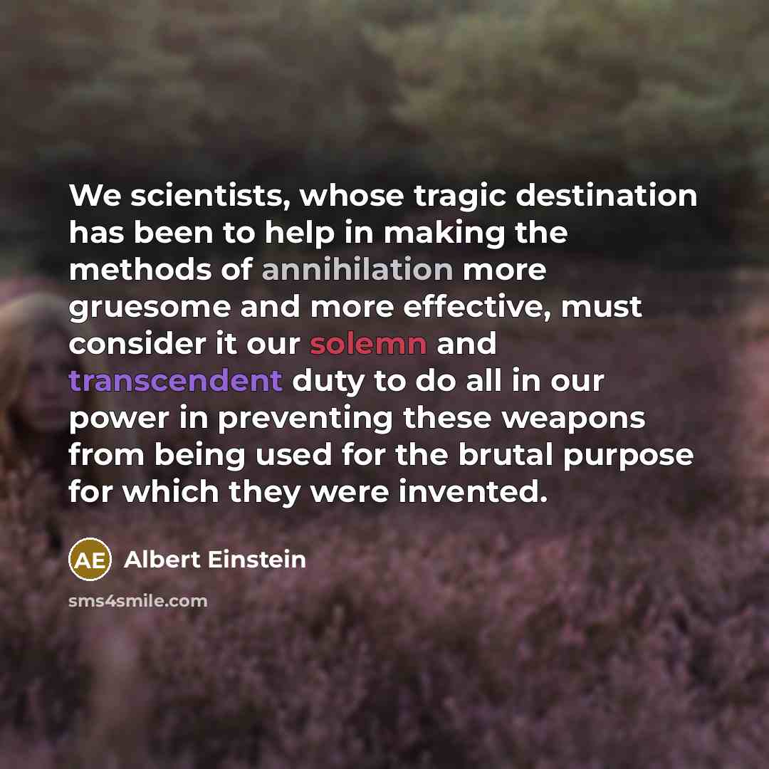 “We scientists, whose tragic destination has been to help in making the methods of annihilation more gruesome and more effective, must consider it our solemn and transcendent duty to do all in our power in preventing these weapons from being used for the brutal purpose for which they were invented.” quote by Albert Einstein