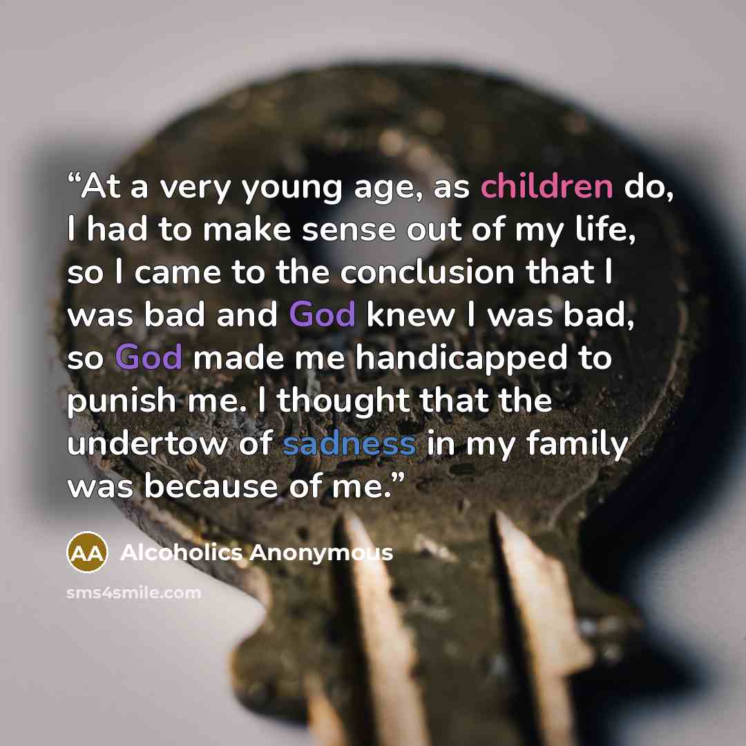 “At a very young age, as children do, I had to make sense out of my life, so I came to the conclusion that I was bad and God knew I was bad, so God made me handicapped to punish me. I thought that the undertow of sadness in my family was because of me.” quote by Alcoholics Anonymous