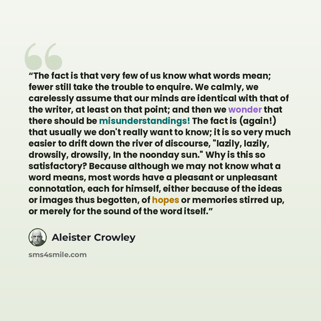 “The fact is that very few of us know what words mean; fewer still take the trouble to enquire. We calmly, we carelessly assume that our minds are identical with that of the writer, at least on that point; and then we wonder that there should be misunderstandings! The fact is (again!) that usually…” quote by Aleister Crowley