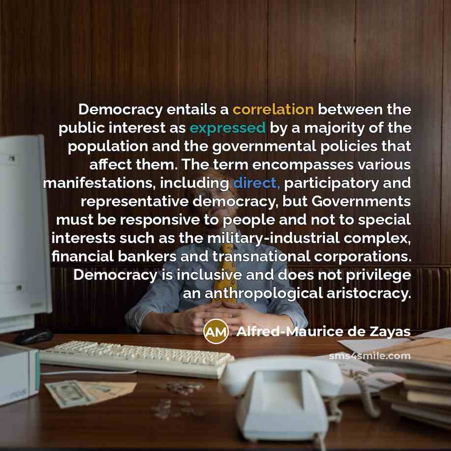 “Democracy entails a correlation between the public interest as expressed by a majority of the population and the governmental policies that affect them. The term encompasses various manifestations, including direct, participatory and representative democracy, but Governments must be responsive to…” quote by Alfred-Maurice de Zayas