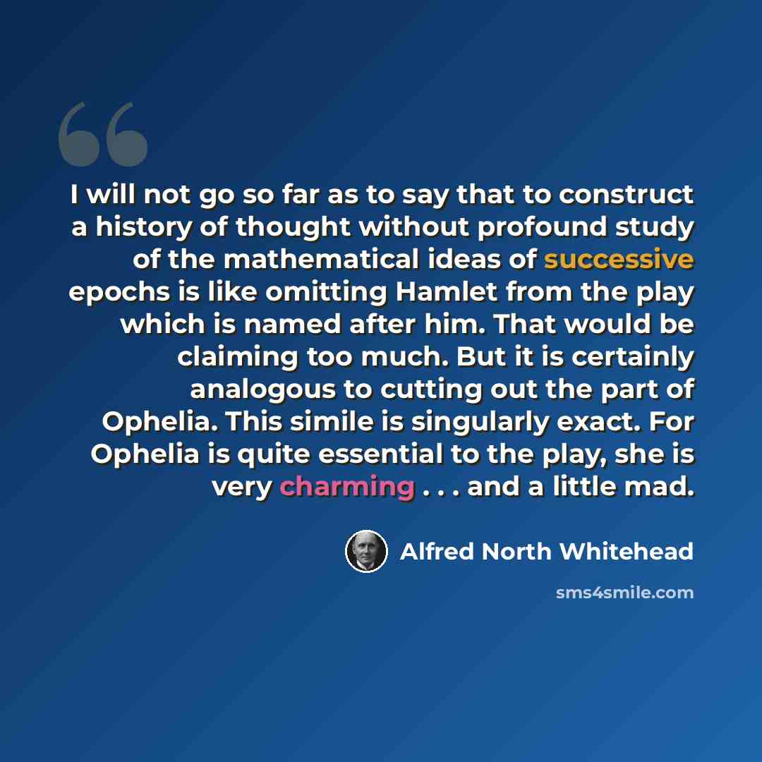 “I will not go so far as to say that to construct a history of thought without profound study of the mathematical ideas of successive epochs is like omitting Hamlet from the play which is named after him. That would be claiming too much. But it is certainly analogous to cutting out the part of…” quote by Alfred North Whitehead