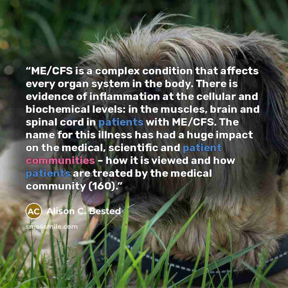“ME/CFS is a complex condition that affects every organ system in the body. There is evidence of inflammation at the cellular and biochemical levels: in the muscles, brain and spinal cord in patients with ME/CFS. The name for this illness has had a huge impact on the medical, scientific and patient…” quote by Alison C. Bested