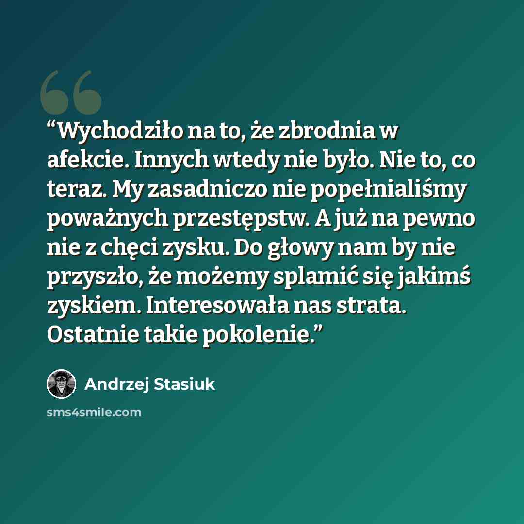 “Wychodziło na to, że zbrodnia w afekcie. Innych wtedy nie było. Nie to, co teraz. My zasadniczo nie popełnialiśmy poważnych przestępstw. A już na pewno nie z chęci zysku. Do głowy nam by nie przyszło, że możemy splamić się jakimś zyskiem. Interesowała nas strata. Ostatnie takie pokolenie.” quote by Andrzej Stasiuk