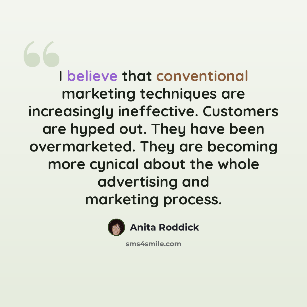 “I believe that conventional marketing techniques are increasingly ineffective. Customers are hyped out. They have been overmarketed. They are becoming more cynical about the whole advertising and marketing process.” quote by Anita Roddick