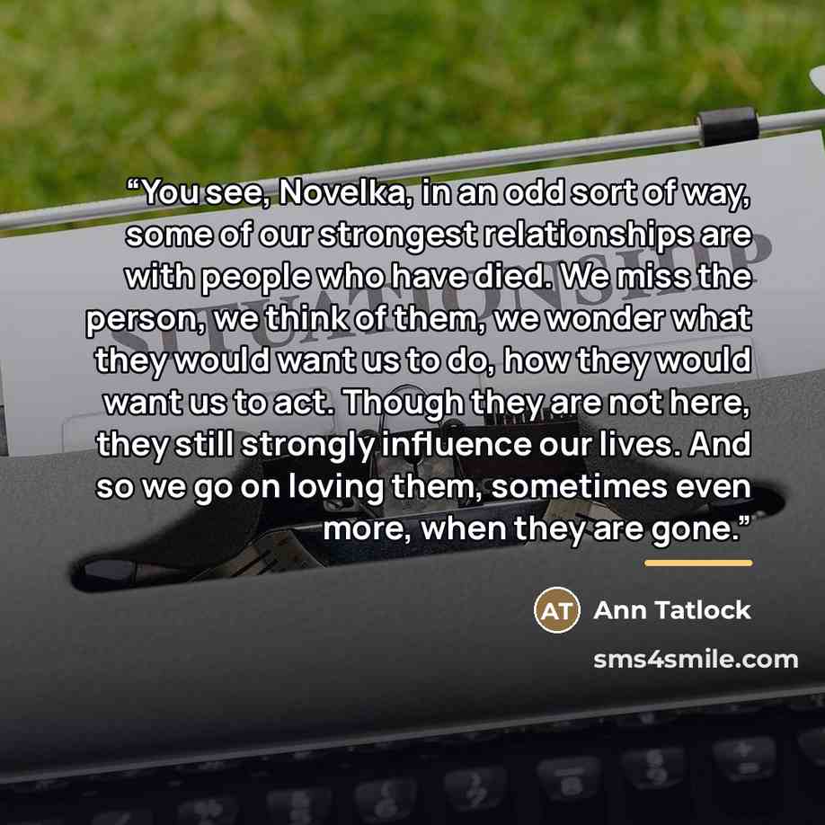 “You see, Novelka, in an odd sort of way, some of our strongest relationships are with people who have died. We miss the person, we think of them, we wonder what they would want us to do, how they would want us to act. Though they are not here, they still strongly influence our lives. And so we go…” quote by Ann Tatlock