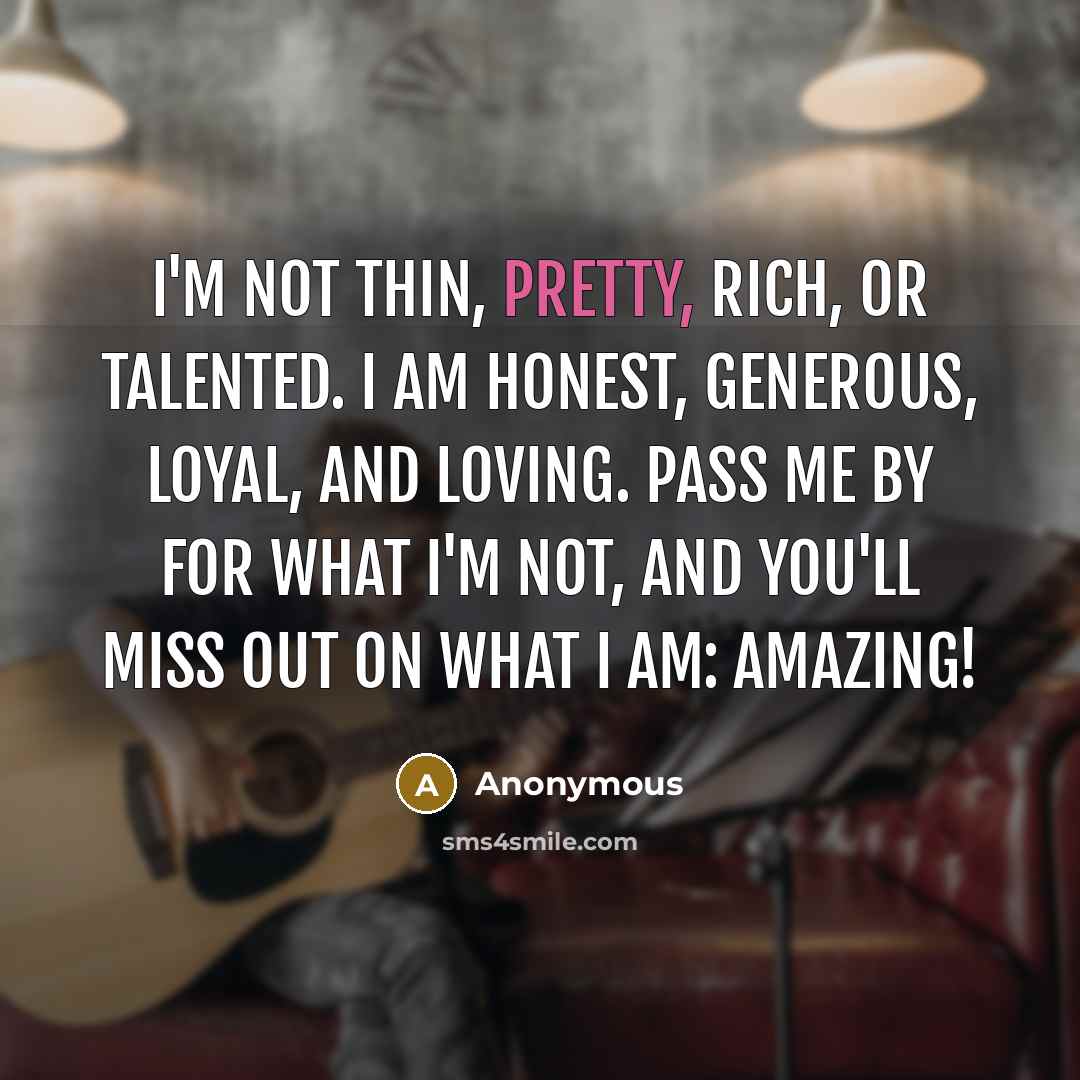 “I'm not thin, pretty, rich, or talented. I am honest, generous, loyal, and loving. Pass me by for what I'm not, and you'll miss out on what I am: AMAZING!” quote by Anonymous