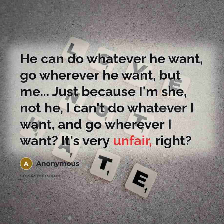 “He can do whatever he want, go wherever he want, but me... Just because I'm she, not he, I can't do whatever I want, and go wherever I want? It's very unfair, right?” quote by Anonymous