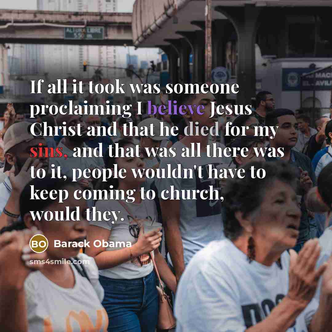 “If all it took was someone proclaiming I believe Jesus Christ and that he died for my sins, and that was all there was to it, people wouldn't have to keep coming to church, would they.” quote by Barack Obama