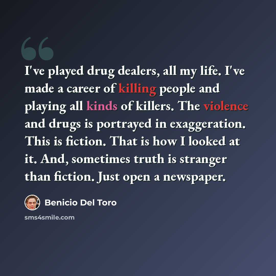 “I've played drug dealers, all my life. I've made a career of killing people and playing all kinds of killers. The violence and drugs is portrayed in exaggeration. This is fiction. That is how I looked at it. And, sometimes truth is stranger than fiction. Just open a newspaper.” quote by Benicio Del Toro
