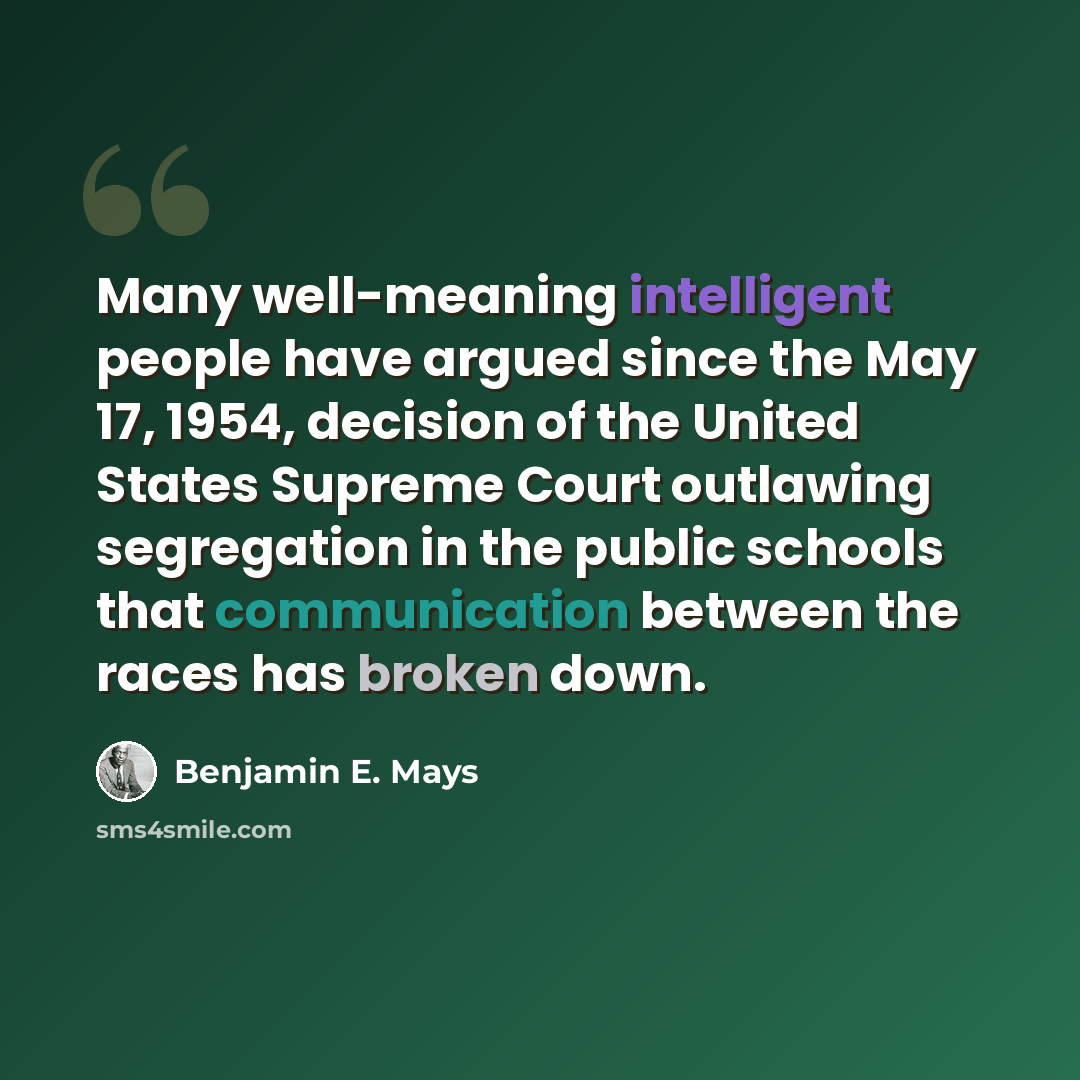 “Many well-meaning intelligent people have argued since the May 17, 1954, decision of the United States Supreme Court outlawing segregation in the public schools that communication between the races has broken down.” quote by Benjamin E. Mays