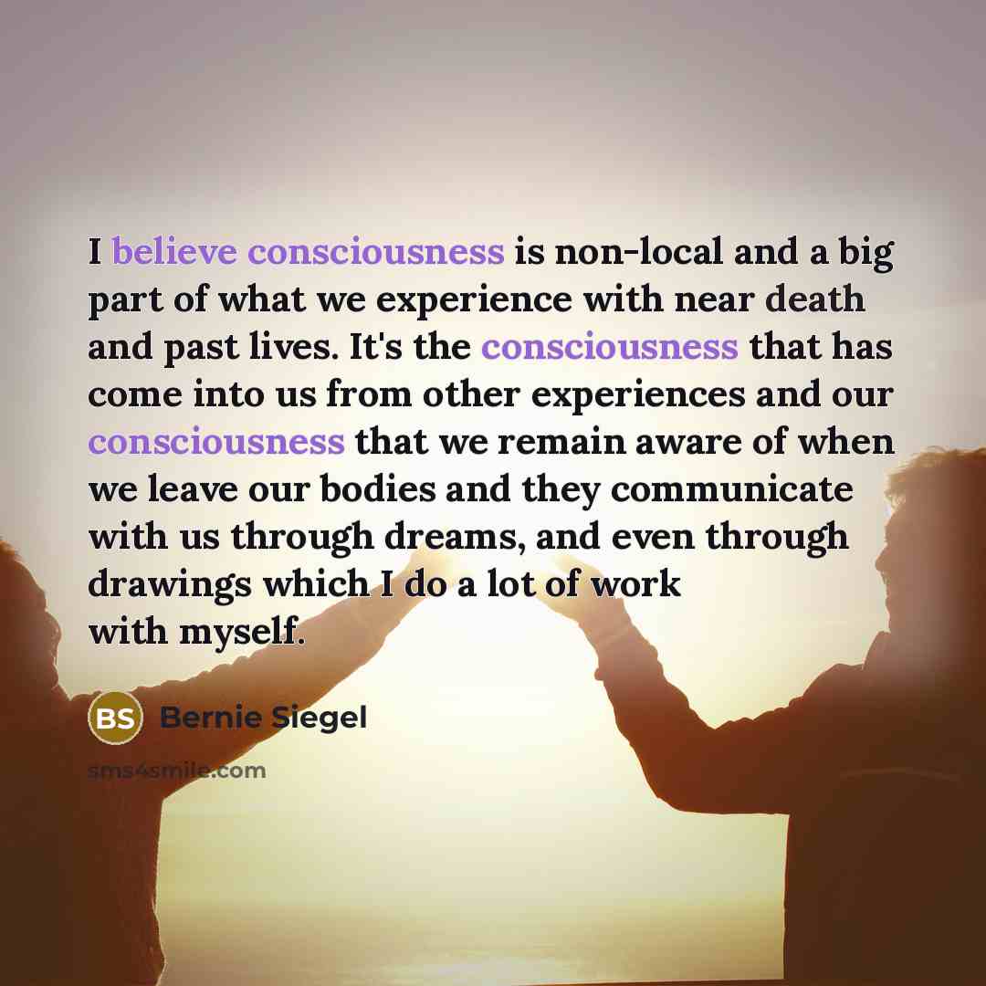 “I believe consciousness is non-local and a big part of what we experience with near death and past lives. It's the consciousness that has come into us from other experiences and our consciousness that we remain aware of when we leave our bodies and they communicate with us through dreams, and even…” quote by Bernie Siegel