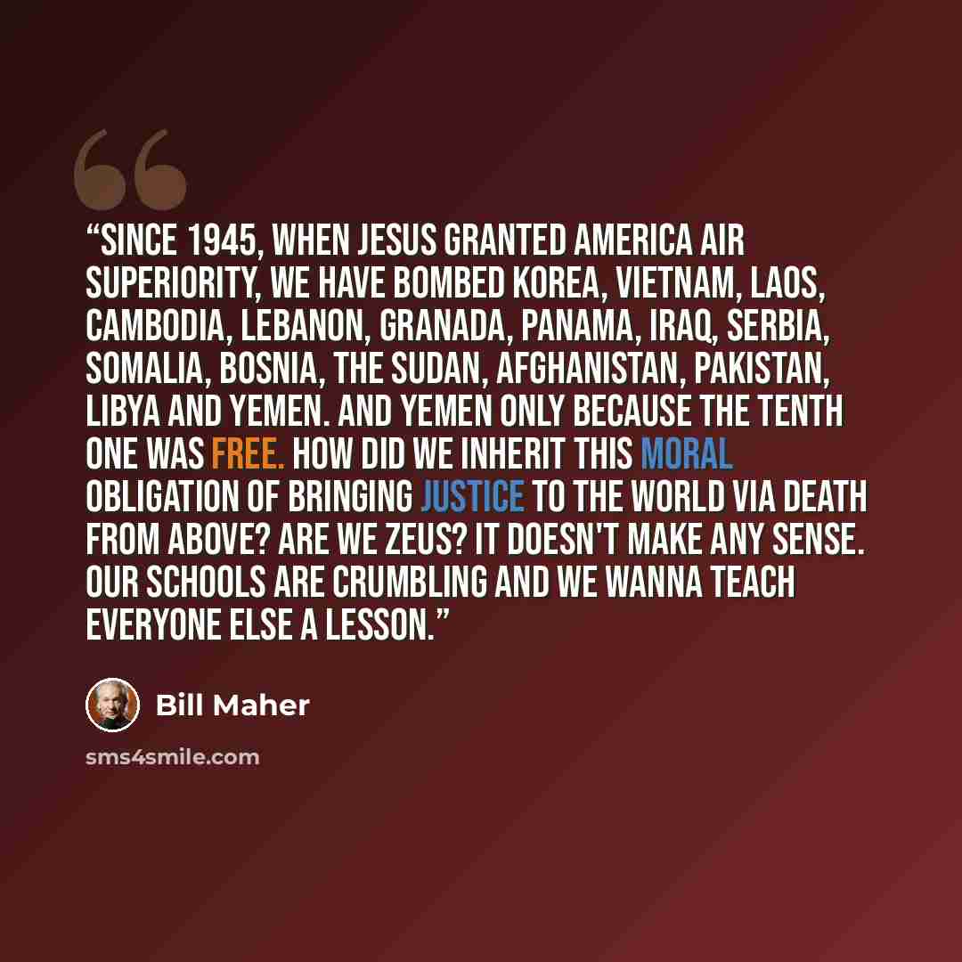“Since 1945, when Jesus granted America air superiority, we have bombed Korea, Vietnam, Laos, Cambodia, Lebanon, Granada, Panama, Iraq, Serbia, Somalia, Bosnia, The Sudan, Afghanistan, Pakistan, Libya and Yemen. And Yemen only because the tenth one was free. How did we inherit this moral obligation…” quote by Bill Maher
