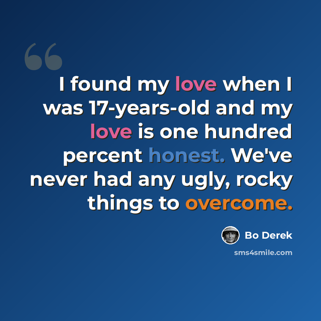 “I found my love when I was 17-years-old and my love is one hundred percent honest. We've never had any ugly, rocky things to overcome.” quote by Bo Derek